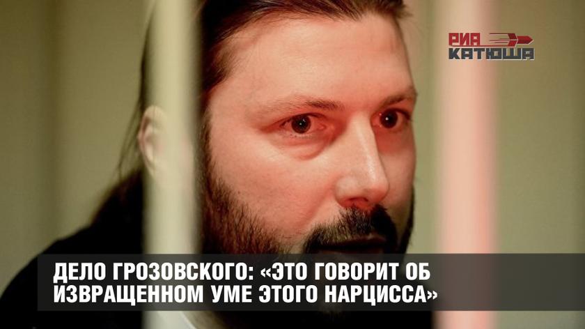 Дело Грозовского: «Это говорит об извращенном уме этого нарцисса»